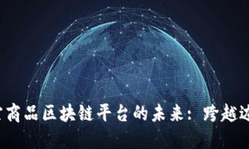 探索上海大宗商品区块链平台的未来: 跨越边界，连接全球